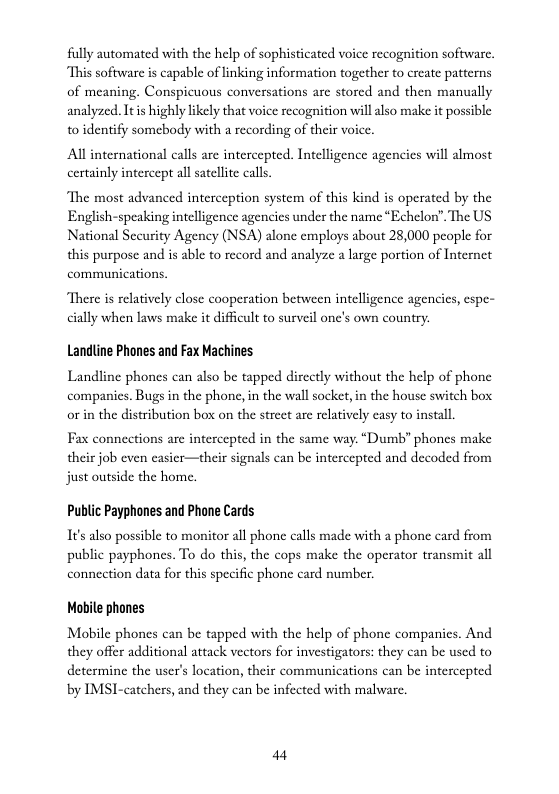 fully automated with the help of sophisticated voice recognition software. “This software is capable of linking information together to create patterns of meaning. Conspicuous conversations are stored and then manually analyzed. Itis highly likely that voice recognition will also make it possible to identify somebody with a recording of their voice.  All international calls are intercepted. Intelligence agencies will almost certainly intercept all satellite calls  The most advanced interception system of this kind is operated by the English-speaking intelligence agencies under the name *Echelon”. The US National Sccurity Agency (NSA) alone employs about 28,000 people for this purpose and is able to record and analyze a large portion of Internet communications.  There is relatively close cooperation between intelligence agencics, cspe- cially when laws make it difficult to surveil onc’s own country.  Landline Phones and Fax Machines  Landline phones can also be tapped dircctly without the help of phone companies. Bugs in the phone, in the wall socket, in the house switch box or in the distribution box on the street are relatively easy to install.  Fax connections are intercepted in the same way. “Dumb” phones make their job even casier—their signals can be intercepted and decoded from just outside the home.  Publc Payphones and Phone Cards  It also possible to monitor all phone calls made with a phone card from public payphones. To do this, the cops make the operator transmit all connection data for this specific phone card number.  Mobile phones  Mobile phones can be tapped with the help of phone companics. And they offer additional attack vectors for investigators: they can be used to determine the user’s location, their communications can be intercepted by IMSI-catchers, and they can be infected with malware.  44 